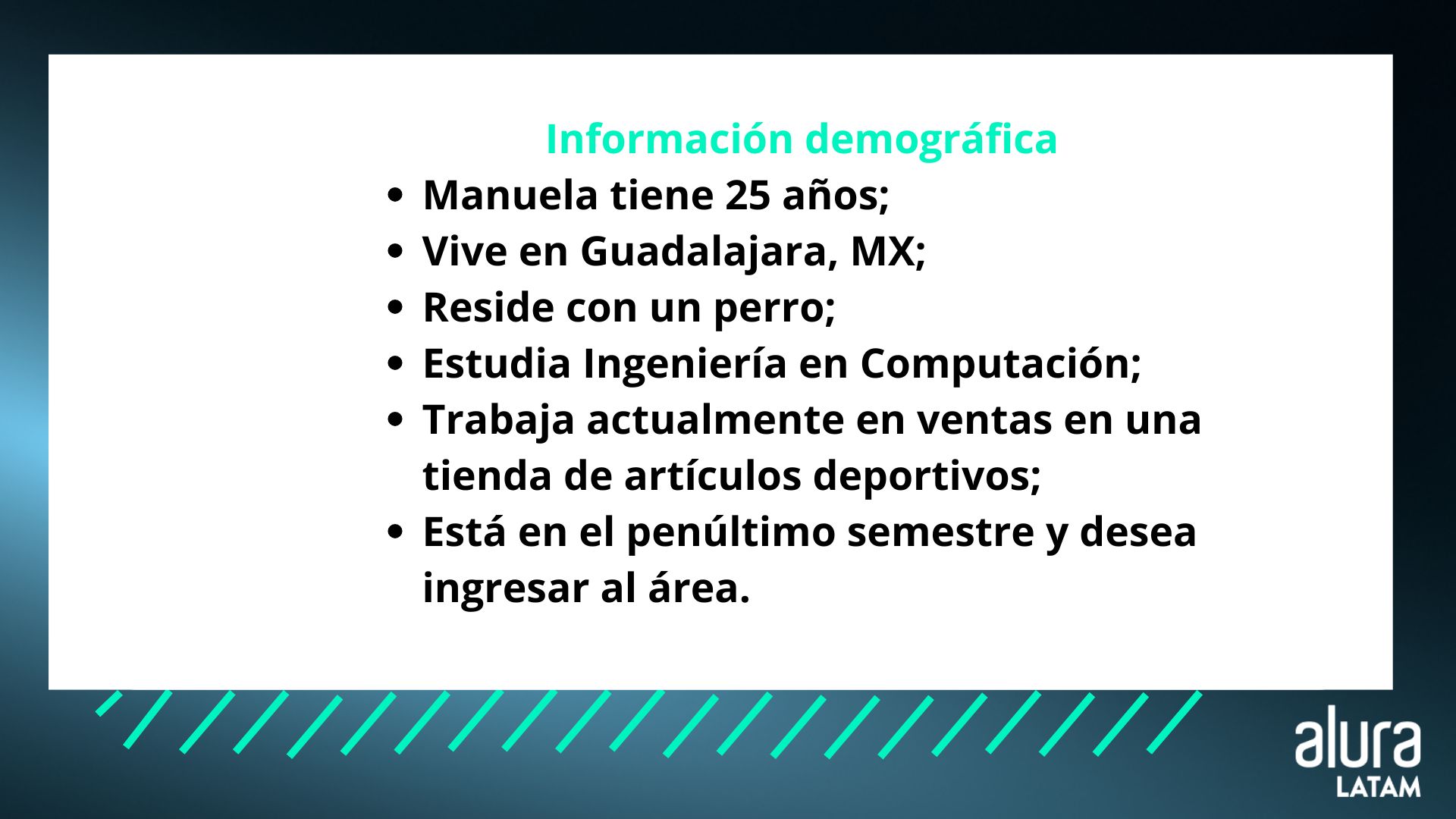 Imagen sobre información demográfica de Manuela: Manuela tiene 25 años; Vive en Guadalajara, MX; Reside con un perro; Estudia Ingeniería en Computación; Trabaja actualmente en ventas en una tienda de artículos desportivos; Está en el penúltimo semestre y desea ingresar al área.